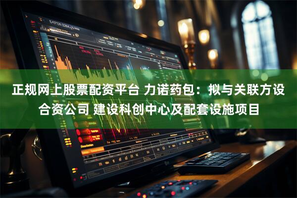 正规网上股票配资平台 力诺药包：拟与关联方设合资公司 建设科创中心及配套设施项目