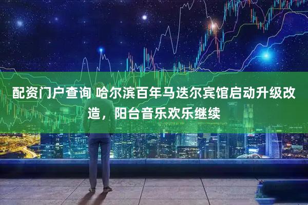 配资门户查询 哈尔滨百年马迭尔宾馆启动升级改造，阳台音乐欢乐继续