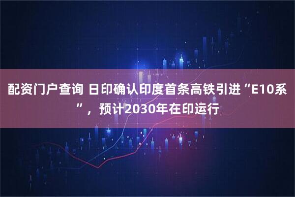 配资门户查询 日印确认印度首条高铁引进“E10系”，预计2030年在印运行
