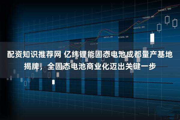 配资知识推荐网 亿纬锂能固态电池成都量产基地揭牌，全固态电池商业化迈出关键一步