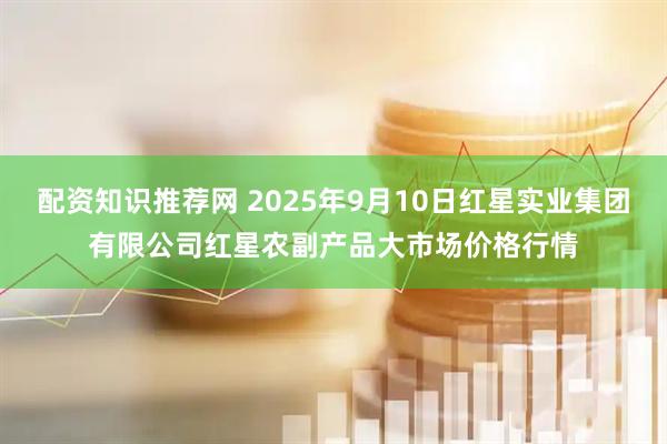 配资知识推荐网 2025年9月10日红星实业集团有限公司红星农副产品大市场价格行情