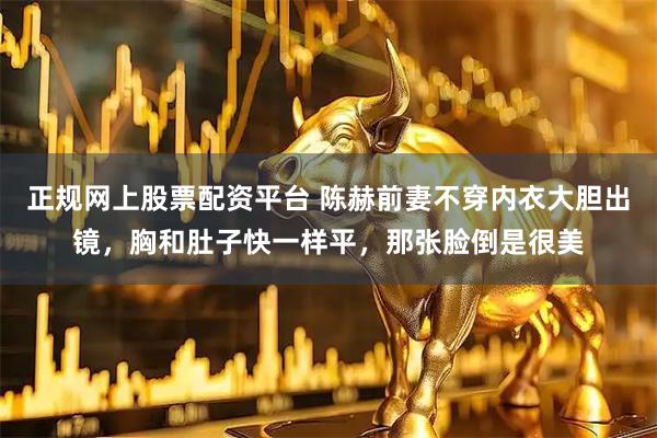 正规网上股票配资平台 陈赫前妻不穿内衣大胆出镜，胸和肚子快一样平，那张脸倒是很美