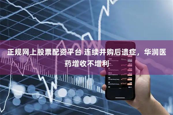 正规网上股票配资平台 连续并购后遗症，华润医药增收不增利