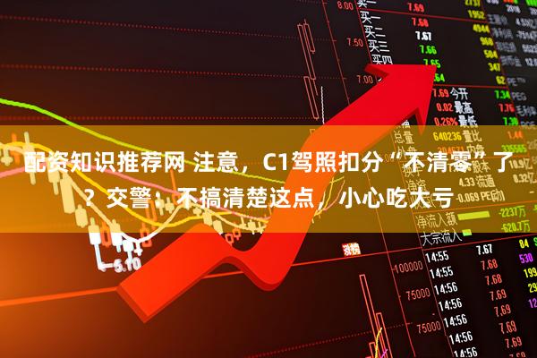 配资知识推荐网 注意，C1驾照扣分“不清零”了？交警：不搞清楚这点，小心吃大亏