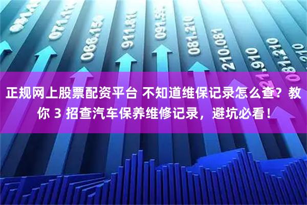 正规网上股票配资平台 不知道维保记录怎么查？教你 3 招查汽车保养维修记录，避坑必看！