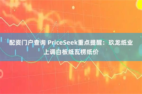 配资门户查询 PriceSeek重点提醒：玖龙纸业上调白板纸瓦楞纸价