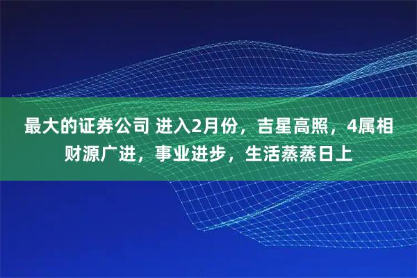 最大的证券公司 进入2月份，吉星高照，4属相财源广进，事业进步，生活蒸蒸日上