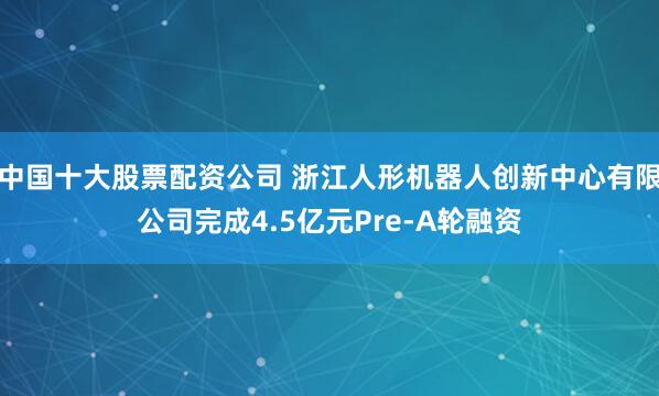 中国十大股票配资公司 浙江人形机器人创新中心有限公司完成4.5亿元Pre-A轮融资