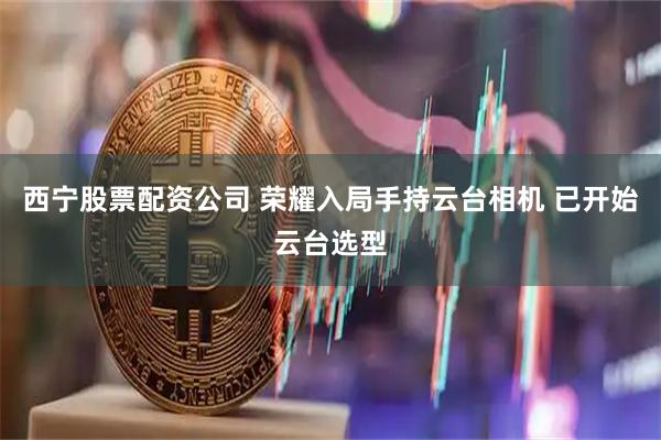 西宁股票配资公司 荣耀入局手持云台相机 已开始云台选型