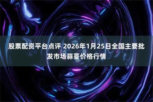 股票配资平台点评 2026年1月25日全国主要批发市场蒜薹价格行情