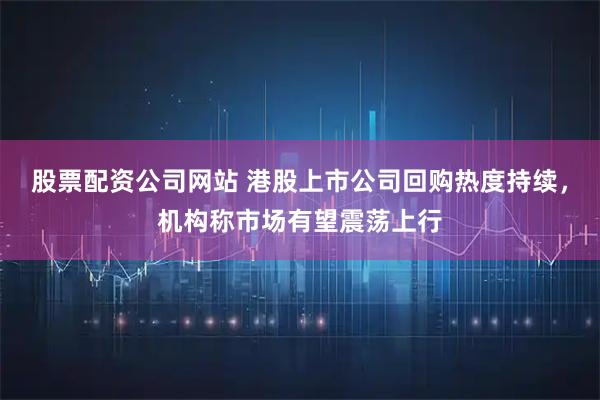 股票配资公司网站 港股上市公司回购热度持续，机构称市场有望震荡上行