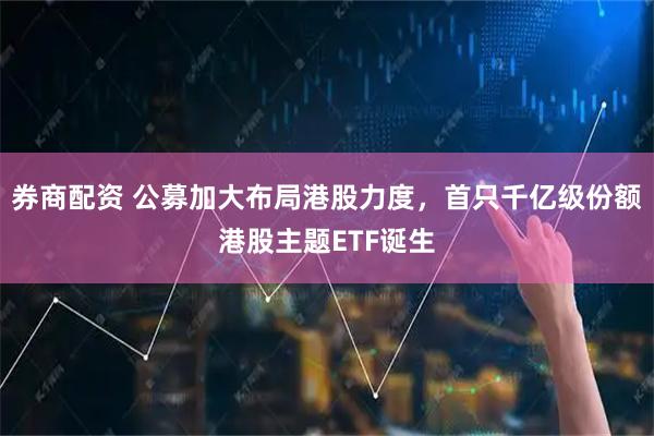 券商配资 公募加大布局港股力度，首只千亿级份额港股主题ETF诞生