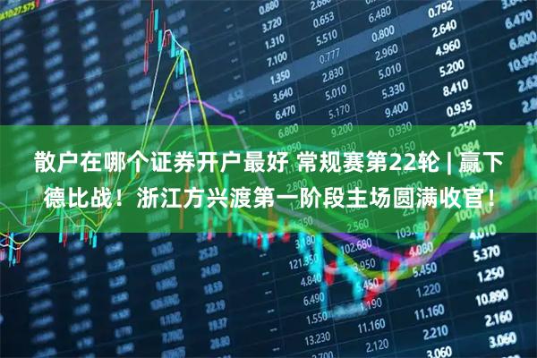 散户在哪个证券开户最好 常规赛第22轮 | 赢下德比战！浙江方兴渡第一阶段主场圆满收官！