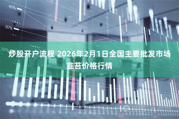 炒股开户流程 2026年2月1日全国主要批发市场韭苔价格行情