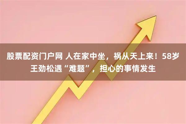 股票配资门户网 人在家中坐，祸从天上来！58岁王劲松遇“难题”，担心的事情发生