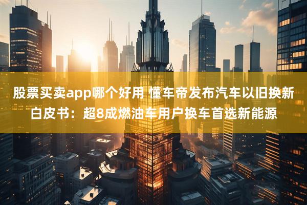 股票买卖app哪个好用 懂车帝发布汽车以旧换新白皮书：超8成燃油车用户换车首选新能源