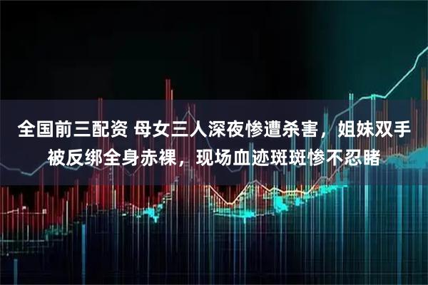 全国前三配资 母女三人深夜惨遭杀害，姐妹双手被反绑全身赤裸，现场血迹斑斑惨不忍睹