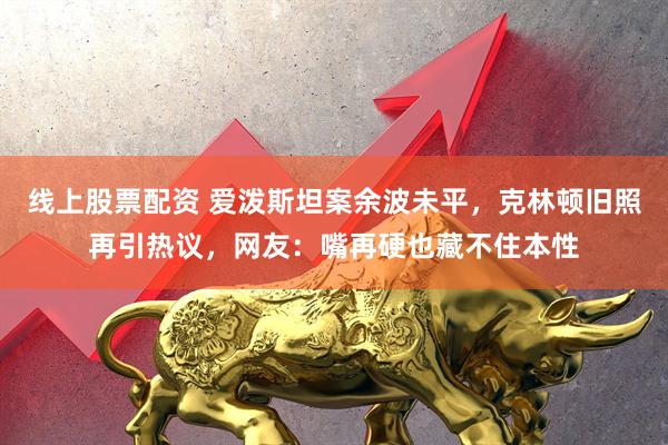 线上股票配资 爱泼斯坦案余波未平，克林顿旧照再引热议，网友：嘴再硬也藏不住本性