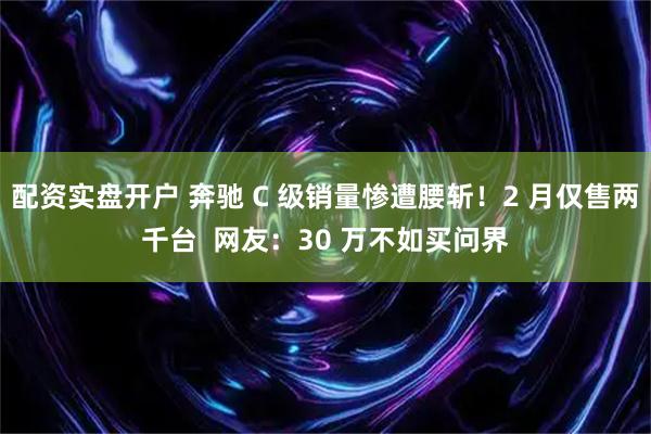 配资实盘开户 奔驰 C 级销量惨遭腰斩！2 月仅售两千台  网友：30 万不如买问界