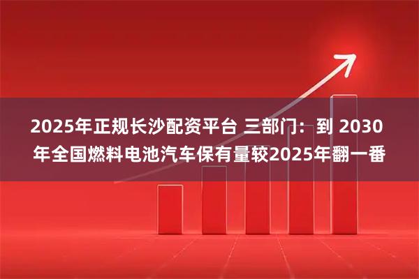 2025年正规长沙配资平台 三部门：到 2030 年全国燃料电池汽车保有量较2025年翻一番