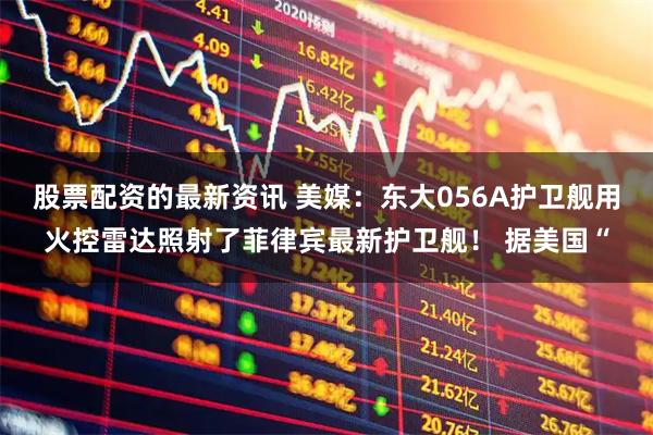 股票配资的最新资讯 美媒：东大056A护卫舰用火控雷达照射了菲律宾最新护卫舰！ 据美国“